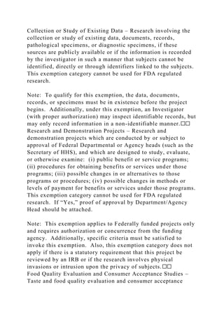 Collection or Study of Existing Data – Research involving the
collection or study of existing data, documents, records,
pathological specimens, or diagnostic specimens, if these
sources are publicly available or if the information is recorded
by the investigator in such a manner that subjects cannot be
identified, directly or through identifiers linked to the subjects.
This exemption category cannot be used for FDA regulated
research.
Note: To qualify for this exemption, the data, documents,
records, or specimens must be in existence before the project
begins. Additionally, under this exemption, an Investigator
(with proper authorization) may inspect identifiable records, but
may only record information in a non-identifiable manner.☐☐
Research and Demonstration Projects – Research and
demonstration projects which are conducted by or subject to
approval of Federal Departmental or Agency heads (such as the
Secretary of HHS), and which are designed to study, evaluate,
or otherwise examine: (i) public benefit or service programs;
(ii) procedures for obtaining benefits or services under those
programs; (iii) possible changes in or alternatives to those
programs or procedures; (iv) possible changes in methods or
levels of payment for benefits or services under those programs.
This exemption category cannot be used for FDA regulated
research. If “Yes,” proof of approval by Department/Agency
Head should be attached.
Note: This exemption applies to Federally funded projects only
and requires authorization or concurrence from the funding
agency. Additionally, specific criteria must be satisfied to
invoke this exemption. Also, this exemption category does not
apply if there is a statutory requirement that this project be
reviewed by an IRB or if the research involves physical
invasions or intrusion upon the privacy of subjects.☐☐
Food Quality Evaluation and Consumer Acceptance Studies –
Taste and food quality evaluation and consumer acceptance
 