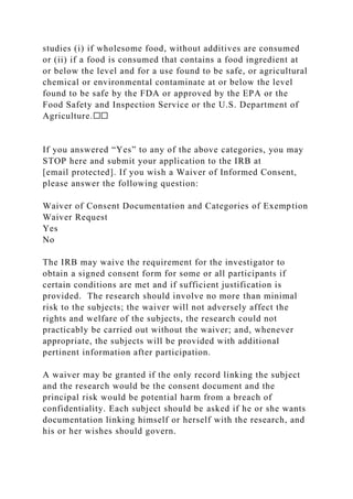 studies (i) if wholesome food, without additives are consumed
or (ii) if a food is consumed that contains a food ingredient at
or below the level and for a use found to be safe, or agricultural
chemical or environmental contaminate at or below the level
found to be safe by the FDA or approved by the EPA or the
Food Safety and Inspection Service or the U.S. Department of
Agriculture.☐☐
If you answered “Yes” to any of the above categories, you may
STOP here and submit your application to the IRB at
[email protected]. If you wish a Waiver of Informed Consent,
please answer the following question:
Waiver of Consent Documentation and Categories of Exemption
Waiver Request
Yes
No
The IRB may waive the requirement for the investigator to
obtain a signed consent form for some or all participants if
certain conditions are met and if sufficient justification is
provided. The research should involve no more than minimal
risk to the subjects; the waiver will not adversely affect the
rights and welfare of the subjects, the research could not
practicably be carried out without the waiver; and, whenever
appropriate, the subjects will be provided with additional
pertinent information after participation.
A waiver may be granted if the only record linking the subject
and the research would be the consent document and the
principal risk would be potential harm from a breach of
confidentiality. Each subject should be asked if he or she wants
documentation linking himself or herself with the research, and
his or her wishes should govern.
 