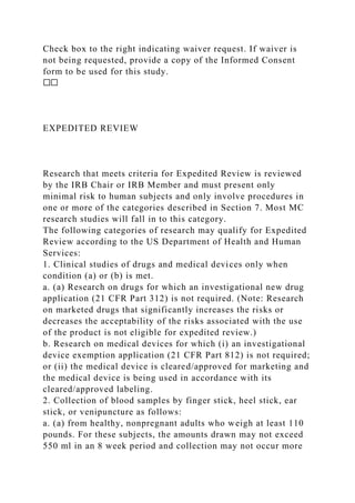 Check box to the right indicating waiver request. If waiver is
not being requested, provide a copy of the Informed Consent
form to be used for this study.
☐☐
EXPEDITED REVIEW
Research that meets criteria for Expedited Review is reviewed
by the IRB Chair or IRB Member and must present only
minimal risk to human subjects and only involve procedures in
one or more of the categories described in Section 7. Most MC
research studies will fall in to this category.
The following categories of research may qualify for Expedited
Review according to the US Department of Health and Human
Services:
1. Clinical studies of drugs and medical devices only when
condition (a) or (b) is met.
a. (a) Research on drugs for which an investigational new drug
application (21 CFR Part 312) is not required. (Note: Research
on marketed drugs that significantly increases the risks or
decreases the acceptability of the risks associated with the use
of the product is not eligible for expedited review.)
b. Research on medical devices for which (i) an investigational
device exemption application (21 CFR Part 812) is not required;
or (ii) the medical device is cleared/approved for marketing and
the medical device is being used in accordance with its
cleared/approved labeling.
2. Collection of blood samples by finger stick, heel stick, ear
stick, or venipuncture as follows:
a. (a) from healthy, nonpregnant adults who weigh at least 110
pounds. For these subjects, the amounts drawn may not exceed
550 ml in an 8 week period and collection may not occur more
 