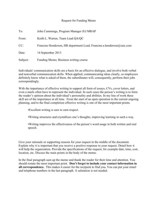 Request for Funding Memo
To: John Cummings, Program Manager JLI MRAP
From: Keith L. Warren, Team Lead QA/QC
CC: Francine Henderson, HR department Lead, Francine.a.henderson@saic.com
Date: 14 September 2013
Subject: Funding Memo; Business writing course
Individuals' communication skills are a basis for an effective dialogue, and involve both verbal
and nonverbal communication skills. When applied, communicating ideas clearly, so employees
definitely know what is asked of them, the subordinates will, consequently, perform their jobs
correspondingly.
With the importance of effective writing to support all form of essays, CVs, cover letters, and
even e-mails often have to represent the individual. In such cases the person’s writing is to form
the reader’s opinion about the individual’s personality and abilities. In my line of work these
skill are of the importance at all time. From the start of an open operation to the current ongoing
planning, and to the final completion effective writing is one of the most important points.
•Excellent writing is sure to earn respect.
•Writing structures and crystallizes one’s thoughts, improving learning in such a way.
•Writing improves the effectiveness of the person’s word usage in both written and oral
speech.
Give your rationale or supporting reasons for your request in the middle of the document.
Explain why it is important that you receive a positive response to your request. Detail how it
will help the organization. Provide the specifications of the request, for example date, time, cost,
location, etc. Discuss the main points in the body of the memo.
In the final paragraph sum up the memo and thank the reader for their time and attention. You
should restate the most important point. Don’t forget to include your contact information in
all correspondence. This makes it easier for the recipient to find you. You can put your email
and telephone numbers in the last paragraph. A salutation is not needed.
 