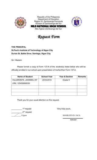 Republic of the Philippines
Department of Education
Region IX, Zamboanga Peninsula
Division of Zamboanga del Sur
NILO NATIONAL HIGH SCHOOL
Nilo,Tigbao Zamboanga del Sur
Request Form
THE PRINCIPAL
St.Paul’s Institute of Technology of Iligan City
Durian St. Balite Drive, Santiago, Iligan City
Sir / Madam:
Please furnish a copy of Form 137-A of the student(s) listed below who will be
officially enrolled in our school upon presentation of his/her/their Form 137-A.
Name of Student School Year Year & Section Remarks
VILLARONTE, JHONREL DY
LRN: 125459080030
2018-2019 Grade 9
Thank you for your usual attention on this request.
__________ 1st
request Very truly yours,
__________ 2nd
request
__________ Urgent SHARLEEN D. JACA
___________________
Adviser
 