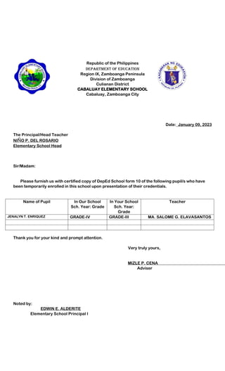 Republic of the Philippines
Department of Education
Region IX, Zamboanga Peninsula
Division of Zamboanga
Culianan District
CABALUAY ELEMENTARY SCHOOL
Cabaluay, Zamboanga City
Date:_January 09, 2023
The Principal/Head Teacher
NIÑO P. DEL ROSARIO
Elementary School Head
Sir/Madam:
Please furnish us with certified copy of DepEd School form 10 of the following pupil/s who have
been temporarily enrolled in this school upon presentation of their credentials.
Name of Pupil In Our School
Sch. Year: Grade
In Your School
Sch. Year:
Grade
Teacher
JENALYN T. ENRIQUEZ GRADE-IV GRADE-III MA. SALOME G. ELAVASANTOS
Thank you for your kind and prompt attention.
Very truly yours,
MIZLE P. CENA
Adviser
Noted by:
EDWIN E. ALDERITE
Elementary School Principal I
 