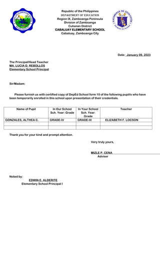 Republic of the Philippines
Department of Education
Region IX, Zamboanga Peninsula
Division of Zamboanga
Culianan District
CABALUAY ELEMENTARY SCHOOL
Cabaluay, Zamboanga City
Date:_January 09, 2023
The Principal/Head Teacher
MA. LUCIA D. REBOLLOS
Elementary School Principal
Sir/Madam:
Please furnish us with certified copy of DepEd School form 10 of the following pupil/s who have
been temporarily enrolled in this school upon presentation of their credentials.
Name of Pupil In Our School
Sch. Year: Grade
In Your School
Sch. Year:
Grade
Teacher
GONZALES, ALTHEA C. GRADE-IV GRADE-III ELIZABETH F. LOCSON
Thank you for your kind and prompt attention.
Very truly yours,
MIZLE P. CENA
Adviser
Noted by:
EDWIN E. ALDERITE
Elementary School Principal I
 
