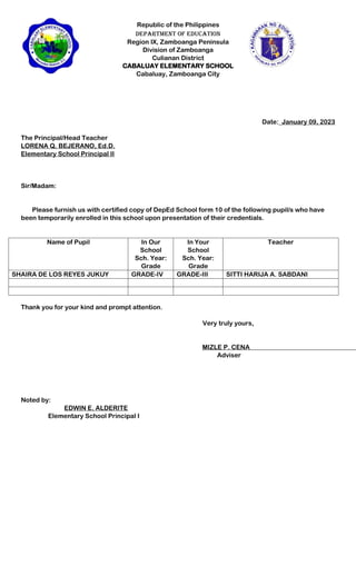 Republic of the Philippines
Department of Education
Region IX, Zamboanga Peninsula
Division of Zamboanga
Culianan District
CABALUAY ELEMENTARY SCHOOL
Cabaluay, Zamboanga City
Date:_January 09, 2023
The Principal/Head Teacher
LORENA Q. BEJERANO, Ed.D.
Elementary School Principal II
Sir/Madam:
Please furnish us with certified copy of DepEd School form 10 of the following pupil/s who have
been temporarily enrolled in this school upon presentation of their credentials.
Name of Pupil In Our
School
Sch. Year:
Grade
In Your
School
Sch. Year:
Grade
Teacher
SHAIRA DE LOS REYES JUKUY GRADE-IV GRADE-III SITTI HARIJA A. SABDANI
Thank you for your kind and prompt attention.
Very truly yours,
MIZLE P. CENA
Adviser
Noted by:
EDWIN E. ALDERITE
Elementary School Principal I
 