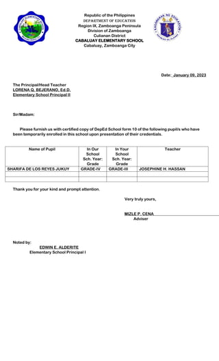 Republic of the Philippines
Department of Education
Region IX, Zamboanga Peninsula
Division of Zamboanga
Culianan District
CABALUAY ELEMENTARY SCHOOL
Cabaluay, Zamboanga City
Date:_January 09, 2023
The Principal/Head Teacher
LORENA Q. BEJERANO, Ed.D.
Elementary School Principal II
Sir/Madam:
Please furnish us with certified copy of DepEd School form 10 of the following pupil/s who have
been temporarily enrolled in this school upon presentation of their credentials.
Name of Pupil In Our
School
Sch. Year:
Grade
In Your
School
Sch. Year:
Grade
Teacher
SHARIFA DE LOS REYES JUKUY GRADE-IV GRADE-III JOSEPHINE H. HASSAN
Thank you for your kind and prompt attention.
Very truly yours,
MIZLE P. CENA
Adviser
Noted by:
EDWIN E. ALDERITE
Elementary School Principal I
 