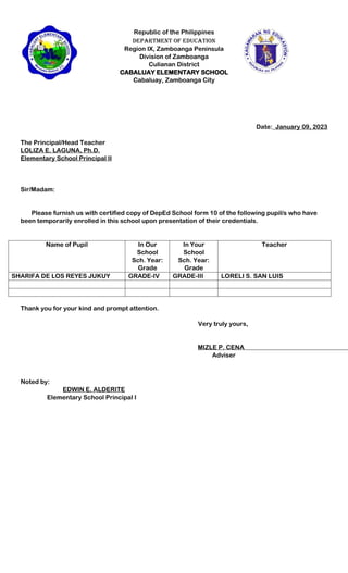 Republic of the Philippines
Department of Education
Region IX, Zamboanga Peninsula
Division of Zamboanga
Culianan District
CABALUAY ELEMENTARY SCHOOL
Cabaluay, Zamboanga City
Date:_January 09, 2023
The Principal/Head Teacher
LOLIZA E. LAGUNA, Ph.D.
Elementary School Principal II
Sir/Madam:
Please furnish us with certified copy of DepEd School form 10 of the following pupil/s who have
been temporarily enrolled in this school upon presentation of their credentials.
Name of Pupil In Our
School
Sch. Year:
Grade
In Your
School
Sch. Year:
Grade
Teacher
SHARIFA DE LOS REYES JUKUY GRADE-IV GRADE-III LORELI S. SAN LUIS
Thank you for your kind and prompt attention.
Very truly yours,
MIZLE P. CENA
Adviser
Noted by:
EDWIN E. ALDERITE
Elementary School Principal I
 