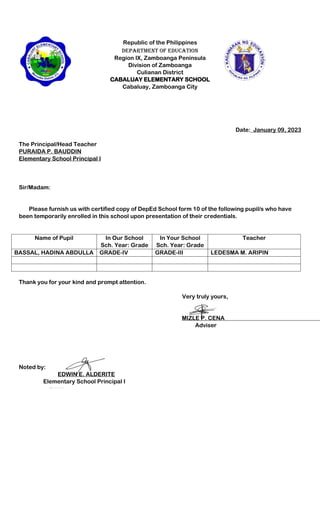 Republic of the Philippines
Department of Education
Region IX, Zamboanga Peninsula
Division of Zamboanga
Culianan District
CABALUAY ELEMENTARY SCHOOL
Cabaluay, Zamboanga City
Date:_January 09, 2023
The Principal/Head Teacher
PURAIDA P. BAUDDIN
Elementary School Principal I
Sir/Madam:
Please furnish us with certified copy of DepEd School form 10 of the following pupil/s who have
been temporarily enrolled in this school upon presentation of their credentials.
Name of Pupil In Our School
Sch. Year: Grade
In Your School
Sch. Year: Grade
Teacher
BASSAL, HADINA ABDULLA GRADE-IV GRADE-III LEDESMA M. ARIPIN
Thank you for your kind and prompt attention.
Very truly yours,
MIZLE P. CENA
Adviser
Noted by:
EDWIN E. ALDERITE
Elementary School Principal I
 