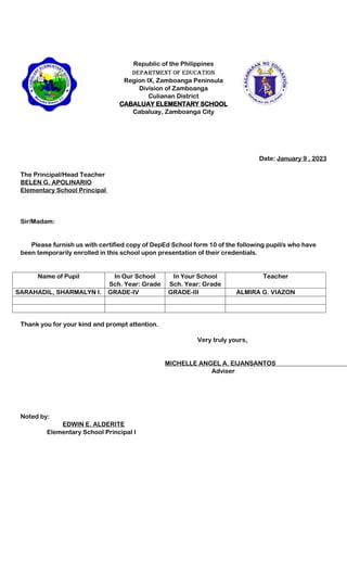 Republic of the Philippines
Department of Education
Region IX, Zamboanga Peninsula
Division of Zamboanga
Culianan District
CABALUAY ELEMENTARY SCHOOL
Cabaluay, Zamboanga City
Date: January 9 , 2023
The Principal/Head Teacher
BELEN G. APOLINARIO
Elementary School Principal
Sir/Madam:
Please furnish us with certified copy of DepEd School form 10 of the following pupil/s who have
been temporarily enrolled in this school upon presentation of their credentials.
Name of Pupil In Our School
Sch. Year: Grade
In Your School
Sch. Year: Grade
Teacher
SARAHADIL, SHARMALYN I. GRADE-IV GRADE-III ALMIRA G. VIAZON
Thank you for your kind and prompt attention.
Very truly yours,
MICHELLE ANGEL A. EIJANSANTOS
Adviser
Noted by:
EDWIN E. ALDERITE
Elementary School Principal I
 