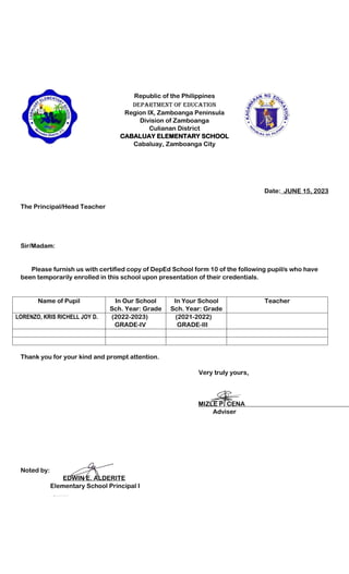 Republic of the Philippines
Department of Education
Region IX, Zamboanga Peninsula
Division of Zamboanga
Culianan District
CABALUAY ELEMENTARY SCHOOL
Cabaluay, Zamboanga City
Date:_JUNE 15, 2023
The Principal/Head Teacher
Sir/Madam:
Please furnish us with certified copy of DepEd School form 10 of the following pupil/s who have
been temporarily enrolled in this school upon presentation of their credentials.
Name of Pupil In Our School
Sch. Year: Grade
In Your School
Sch. Year: Grade
Teacher
LORENZO, KRIS RICHELL JOY D. (2022-2023)
GRADE-IV
(2021-2022)
GRADE-III
Thank you for your kind and prompt attention.
Very truly yours,
MIZLE P. CENA
Adviser
Noted by:
EDWIN E. ALDERITE
Elementary School Principal I
 