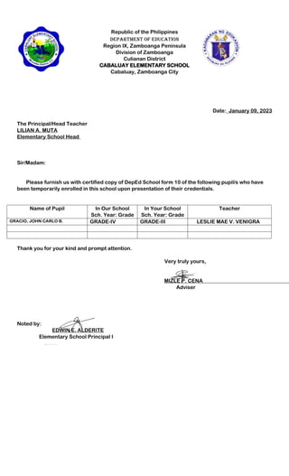 Republic of the Philippines
Department of Education
Region IX, Zamboanga Peninsula
Division of Zamboanga
Culianan District
CABALUAY ELEMENTARY SCHOOL
Cabaluay, Zamboanga City
Date:_January 09, 2023
The Principal/Head Teacher
LILIAN A. MUTA
Elementary School Head
Sir/Madam:
Please furnish us with certified copy of DepEd School form 10 of the following pupil/s who have
been temporarily enrolled in this school upon presentation of their credentials.
Name of Pupil In Our School
Sch. Year: Grade
In Your School
Sch. Year: Grade
Teacher
GRACIO, JOHN CARLO B. GRADE-IV GRADE-III LESLIE MAE V. VENIGRA
Thank you for your kind and prompt attention.
Very truly yours,
MIZLE P. CENA
Adviser
Noted by:
EDWIN E. ALDERITE
Elementary School Principal I
 