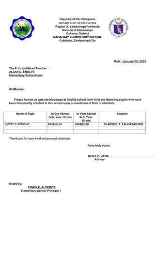 Republic of the Philippines
Department of Education
Region IX, Zamboanga Peninsula
Division of Zamboanga
Culianan District
CABALUAY ELEMENTARY SCHOOL
Cabaluay, Zamboanga City
Date:_January 09, 2023
The Principal/Head Teacher
ALLAN C. ENOLPE
Elementary School Head
Sir/Madam:
Please furnish us with certified copy of DepEd School form 10 of the following pupil/s who have
been temporarily enrolled in this school upon presentation of their credentials.
Name of Pupil In Our School
Sch. Year: Grade
In Your School
Sch. Year:
Grade
Teacher
ADRIAN A. MENDOZA GRADE-IV GRADE-III CLARIBEL T. FALCASANTOS
Thank you for your kind and prompt attention.
Very truly yours,
MIZLE P. CENA
Adviser
Noted by:
EDWIN E. ALDERITE
Elementary School Principal I
 