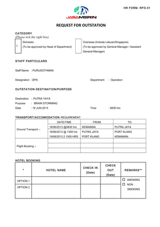 HR FORM. RFO.01

REQUEST FOR OUTSTATION
CATEGORY

(Please tick the right box)
Domestic
/

Overseas (Include Labuan/Singapore)

(To be approved by Head of Department)

(To be approved by General Manager / Assistant
General Manager)

STAFF PARTICULARS
Staff Name : PURUSOTHMAN
Designation : DPA

Department

: Operation

Time

: 0830 hrs

OUTSTATION DESTINATION/PURPOSE
Destination : PUTRA YAYA
Purpose

: BRAIN STORMING

Date

: 16 JUN 2013

TRANSPORT/ACCOMODATION REQUIREMENT
DATE/TIME

FROM

TO

16/06/2013 @0830 hrs

KEMAMAN

PUTRA JAYA

18/06/2013 @ 1300 hrs

PUTRA JAYA

PORT KLANG

19/06/2013 2 1000 HRS

Ground Transport :-

PORT KLANG

KEMAMAN

Flight Booking :-

HOTEL BOOKING
*

OPTION 1
OPTION 2

HOTEL NAME

CHECK IN
(Date)

CHECK
OUT

REMARKS**

(Date)

o SMOKING
o NON
SMOKING

 