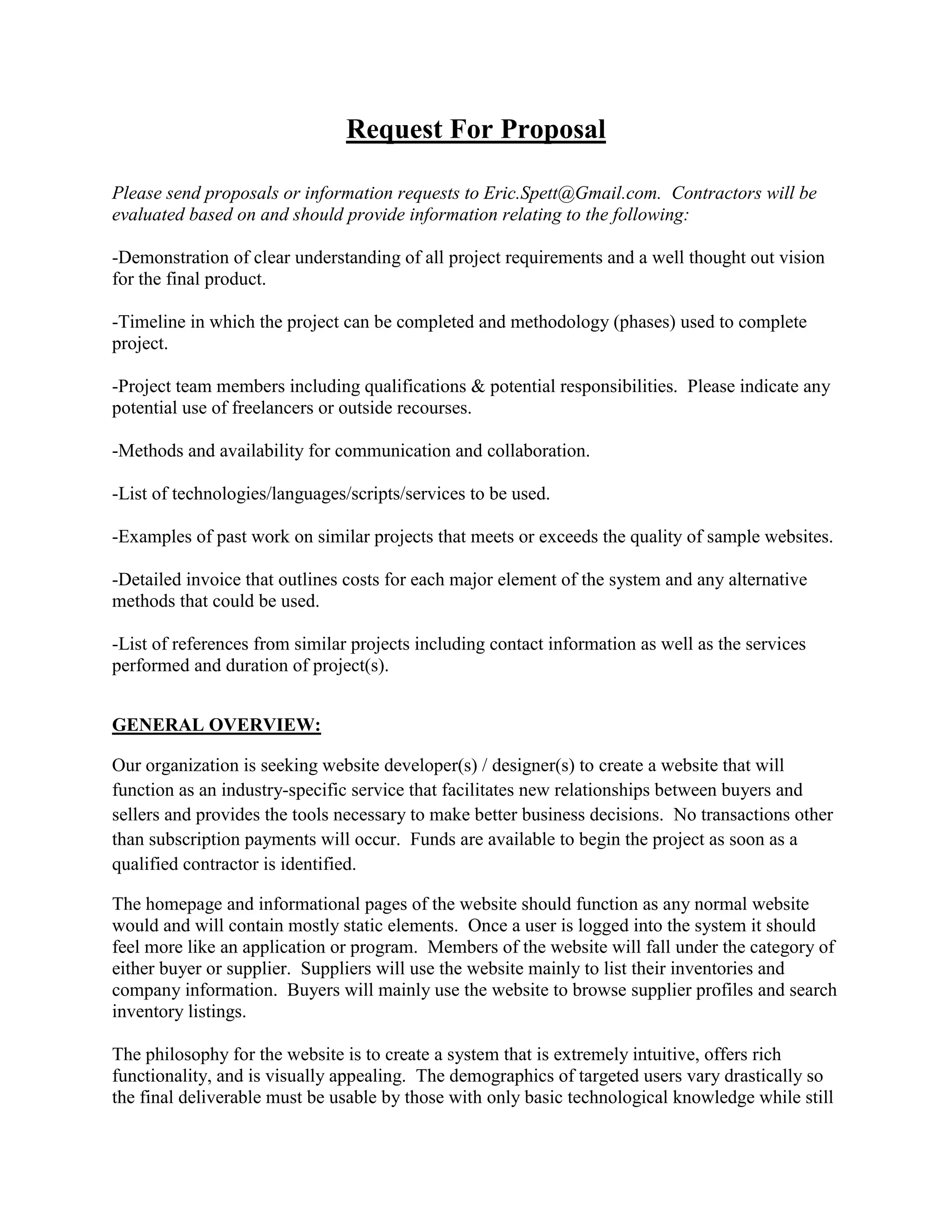 Request For Proposal

Please send proposals or information requests to Eric.Spett@Gmail.com. Contractors will be
evaluated based on and should provide information relating to the following:

-Demonstration of clear understanding of all project requirements and a well thought out vision
for the final product.

-Timeline in which the project can be completed and methodology (phases) used to complete
project.

-Project team members including qualifications & potential responsibilities. Please indicate any
potential use of freelancers or outside recourses.

-Methods and availability for communication and collaboration.

-List of technologies/languages/scripts/services to be used.

-Examples of past work on similar projects that meets or exceeds the quality of sample websites.

-Detailed invoice that outlines costs for each major element of the system and any alternative
methods that could be used.

-List of references from similar projects including contact information as well as the services
performed and duration of project(s).


GENERAL OVERVIEW:

Our organization is seeking website developer(s) / designer(s) to create a website that will
function as an industry-specific service that facilitates new relationships between buyers and
sellers and provides the tools necessary to make better business decisions. No transactions other
than subscription payments will occur. Funds are available to begin the project as soon as a
qualified contractor is identified.

The homepage and informational pages of the website should function as any normal website
would and will contain mostly static elements. Once a user is logged into the system it should
feel more like an application or program. Members of the website will fall under the category of
either buyer or supplier. Suppliers will use the website mainly to list their inventories and
company information. Buyers will mainly use the website to browse supplier profiles and search
inventory listings.

The philosophy for the website is to create a system that is extremely intuitive, offers rich
functionality, and is visually appealing. The demographics of targeted users vary drastically so
the final deliverable must be usable by those with only basic technological knowledge while still
 