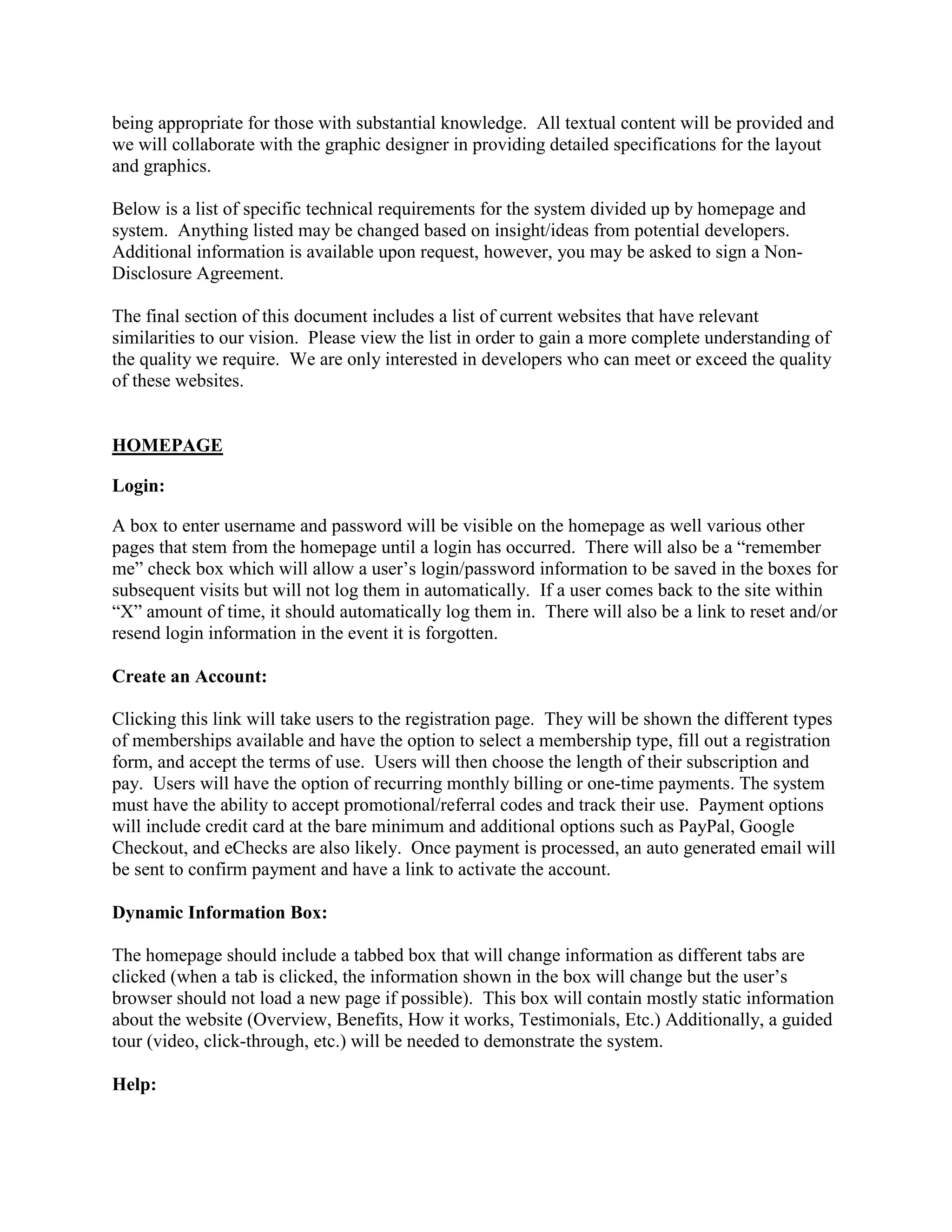 being appropriate for those with substantial knowledge. All textual content will be provided and
we will collaborate with the graphic designer in providing detailed specifications for the layout
and graphics.

Below is a list of specific technical requirements for the system divided up by homepage and
system. Anything listed may be changed based on insight/ideas from potential developers.
Additional information is available upon request, however, you may be asked to sign a Non-
Disclosure Agreement.

The final section of this document includes a list of current websites that have relevant
similarities to our vision. Please view the list in order to gain a more complete understanding of
the quality we require. We are only interested in developers who can meet or exceed the quality
of these websites.


HOMEPAGE

Login:

A box to enter username and password will be visible on the homepage as well various other
pages that stem from the homepage until a login has occurred. There will also be a “remember
me” check box which will allow a user’s login/password information to be saved in the boxes for
subsequent visits but will not log them in automatically. If a user comes back to the site within
“X” amount of time, it should automatically log them in. There will also be a link to reset and/or
resend login information in the event it is forgotten.

Create an Account:

Clicking this link will take users to the registration page. They will be shown the different types
of memberships available and have the option to select a membership type, fill out a registration
form, and accept the terms of use. Users will then choose the length of their subscription and
pay. Users will have the option of recurring monthly billing or one-time payments. The system
must have the ability to accept promotional/referral codes and track their use. Payment options
will include credit card at the bare minimum and additional options such as PayPal, Google
Checkout, and eChecks are also likely. Once payment is processed, an auto generated email will
be sent to confirm payment and have a link to activate the account.

Dynamic Information Box:

The homepage should include a tabbed box that will change information as different tabs are
clicked (when a tab is clicked, the information shown in the box will change but the user’s
browser should not load a new page if possible). This box will contain mostly static information
about the website (Overview, Benefits, How it works, Testimonials, Etc.) Additionally, a guided
tour (video, click-through, etc.) will be needed to demonstrate the system.

Help:
 