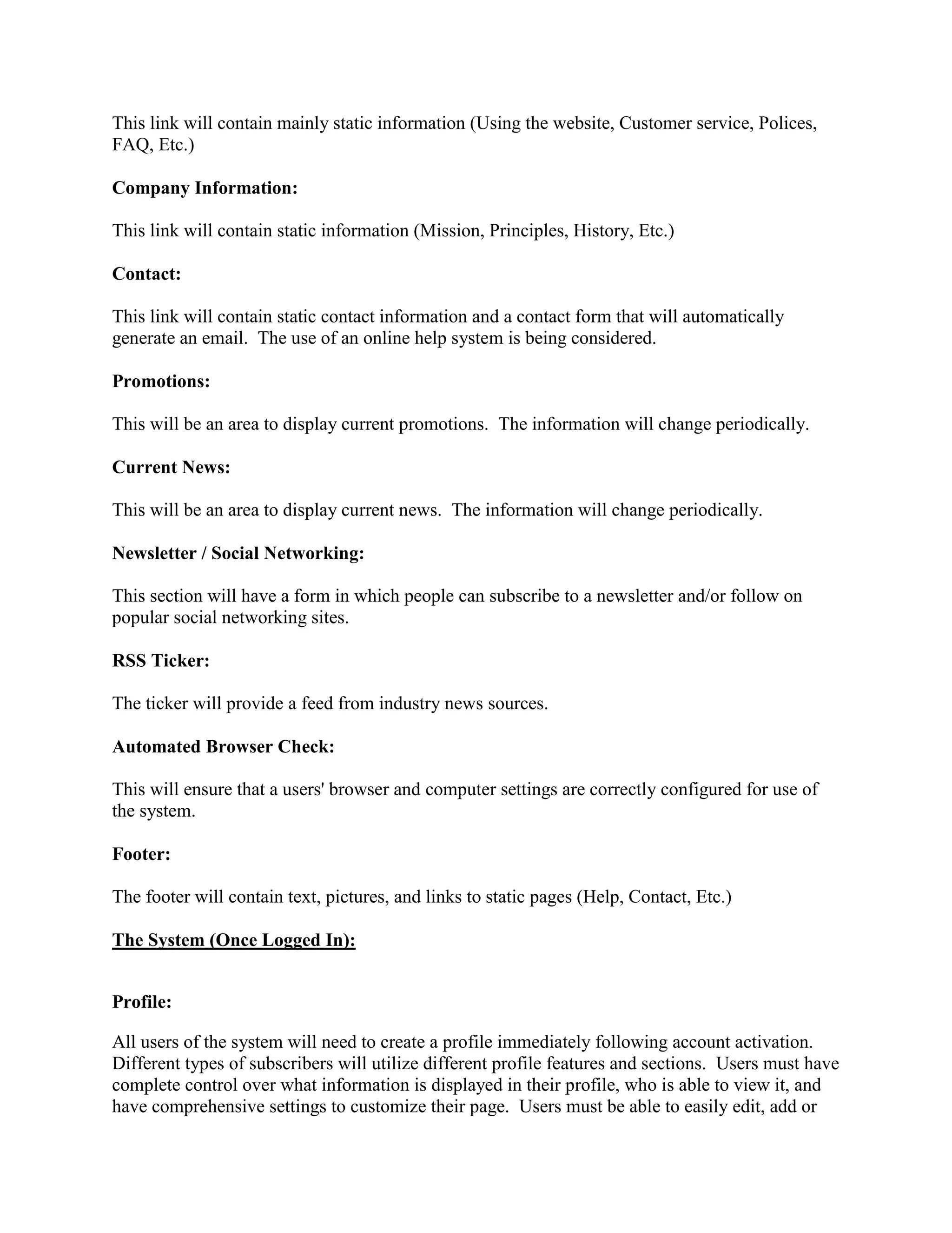 This link will contain mainly static information (Using the website, Customer service, Polices,
FAQ, Etc.)

Company Information:

This link will contain static information (Mission, Principles, History, Etc.)

Contact:

This link will contain static contact information and a contact form that will automatically
generate an email. The use of an online help system is being considered.

Promotions:

This will be an area to display current promotions. The information will change periodically.

Current News:

This will be an area to display current news. The information will change periodically.

Newsletter / Social Networking:

This section will have a form in which people can subscribe to a newsletter and/or follow on
popular social networking sites.

RSS Ticker:

The ticker will provide a feed from industry news sources.

Automated Browser Check:

This will ensure that a users' browser and computer settings are correctly configured for use of
the system.

Footer:

The footer will contain text, pictures, and links to static pages (Help, Contact, Etc.)

The System (Once Logged In):


Profile:

All users of the system will need to create a profile immediately following account activation.
Different types of subscribers will utilize different profile features and sections. Users must have
complete control over what information is displayed in their profile, who is able to view it, and
have comprehensive settings to customize their page. Users must be able to easily edit, add or
 