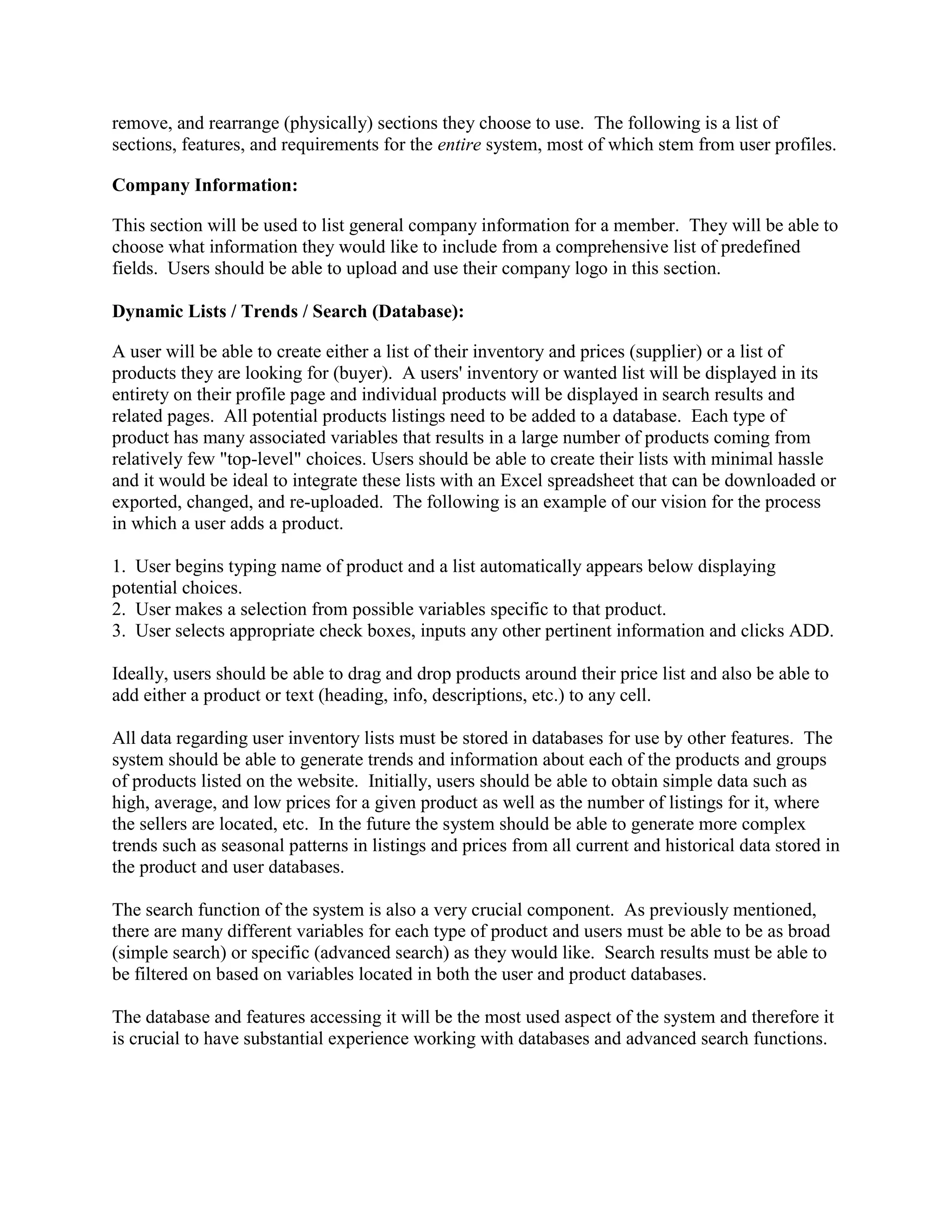 remove, and rearrange (physically) sections they choose to use. The following is a list of
sections, features, and requirements for the entire system, most of which stem from user profiles.

Company Information:

This section will be used to list general company information for a member. They will be able to
choose what information they would like to include from a comprehensive list of predefined
fields. Users should be able to upload and use their company logo in this section.

Dynamic Lists / Trends / Search (Database):

A user will be able to create either a list of their inventory and prices (supplier) or a list of
products they are looking for (buyer). A users' inventory or wanted list will be displayed in its
entirety on their profile page and individual products will be displayed in search results and
related pages. All potential products listings need to be added to a database. Each type of
product has many associated variables that results in a large number of products coming from
relatively few "top-level" choices. Users should be able to create their lists with minimal hassle
and it would be ideal to integrate these lists with an Excel spreadsheet that can be downloaded or
exported, changed, and re-uploaded. The following is an example of our vision for the process
in which a user adds a product.

1. User begins typing name of product and a list automatically appears below displaying
potential choices.
2. User makes a selection from possible variables specific to that product.
3. User selects appropriate check boxes, inputs any other pertinent information and clicks ADD.

Ideally, users should be able to drag and drop products around their price list and also be able to
add either a product or text (heading, info, descriptions, etc.) to any cell.

All data regarding user inventory lists must be stored in databases for use by other features. The
system should be able to generate trends and information about each of the products and groups
of products listed on the website. Initially, users should be able to obtain simple data such as
high, average, and low prices for a given product as well as the number of listings for it, where
the sellers are located, etc. In the future the system should be able to generate more complex
trends such as seasonal patterns in listings and prices from all current and historical data stored in
the product and user databases.

The search function of the system is also a very crucial component. As previously mentioned,
there are many different variables for each type of product and users must be able to be as broad
(simple search) or specific (advanced search) as they would like. Search results must be able to
be filtered on based on variables located in both the user and product databases.

The database and features accessing it will be the most used aspect of the system and therefore it
is crucial to have substantial experience working with databases and advanced search functions.
 