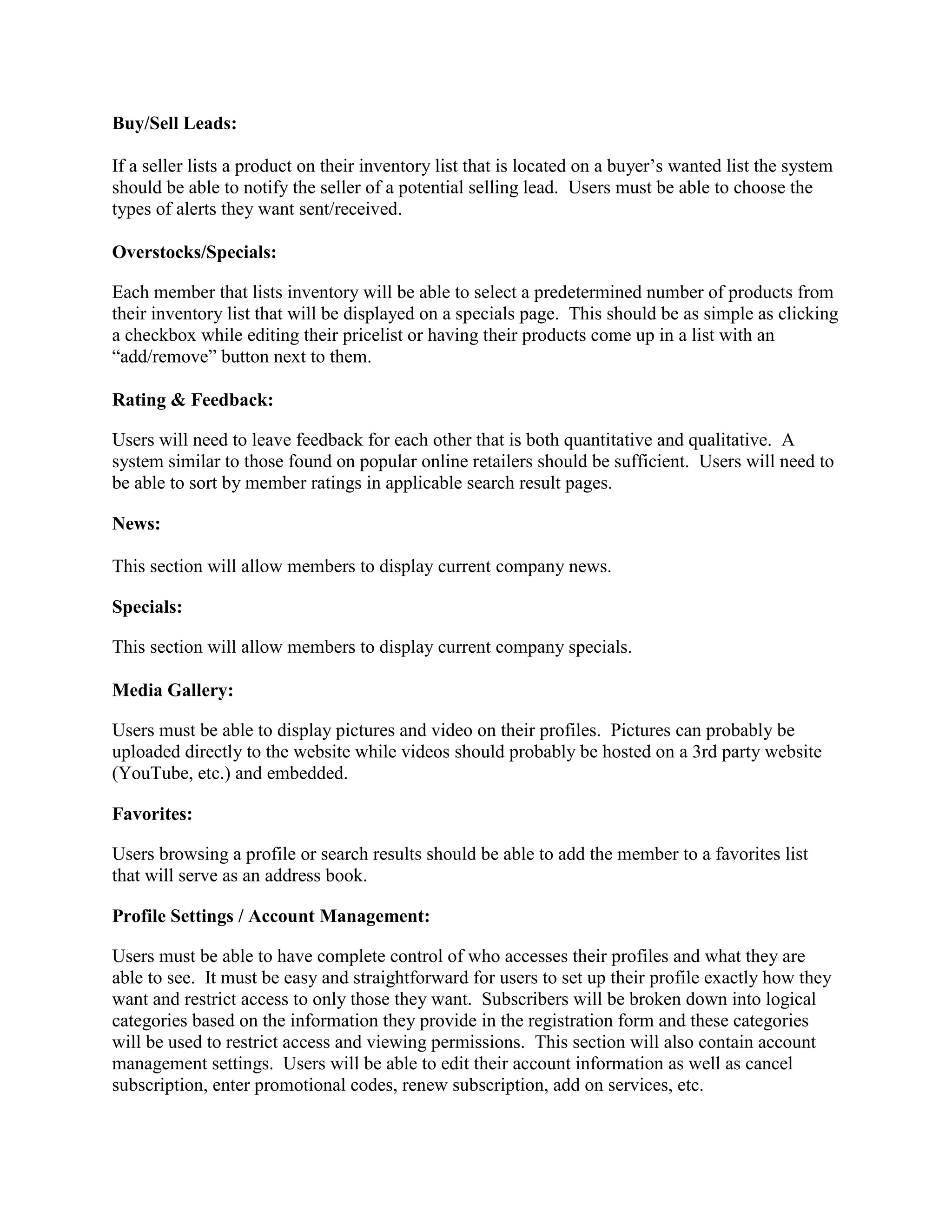 Buy/Sell Leads:

If a seller lists a product on their inventory list that is located on a buyer’s wanted list the system
should be able to notify the seller of a potential selling lead. Users must be able to choose the
types of alerts they want sent/received.

Overstocks/Specials:

Each member that lists inventory will be able to select a predetermined number of products from
their inventory list that will be displayed on a specials page. This should be as simple as clicking
a checkbox while editing their pricelist or having their products come up in a list with an
“add/remove” button next to them.

Rating & Feedback:

Users will need to leave feedback for each other that is both quantitative and qualitative. A
system similar to those found on popular online retailers should be sufficient. Users will need to
be able to sort by member ratings in applicable search result pages.

News:

This section will allow members to display current company news.

Specials:

This section will allow members to display current company specials.

Media Gallery:

Users must be able to display pictures and video on their profiles. Pictures can probably be
uploaded directly to the website while videos should probably be hosted on a 3rd party website
(YouTube, etc.) and embedded.

Favorites:

Users browsing a profile or search results should be able to add the member to a favorites list
that will serve as an address book.

Profile Settings / Account Management:

Users must be able to have complete control of who accesses their profiles and what they are
able to see. It must be easy and straightforward for users to set up their profile exactly how they
want and restrict access to only those they want. Subscribers will be broken down into logical
categories based on the information they provide in the registration form and these categories
will be used to restrict access and viewing permissions. This section will also contain account
management settings. Users will be able to edit their account information as well as cancel
subscription, enter promotional codes, renew subscription, add on services, etc.
 