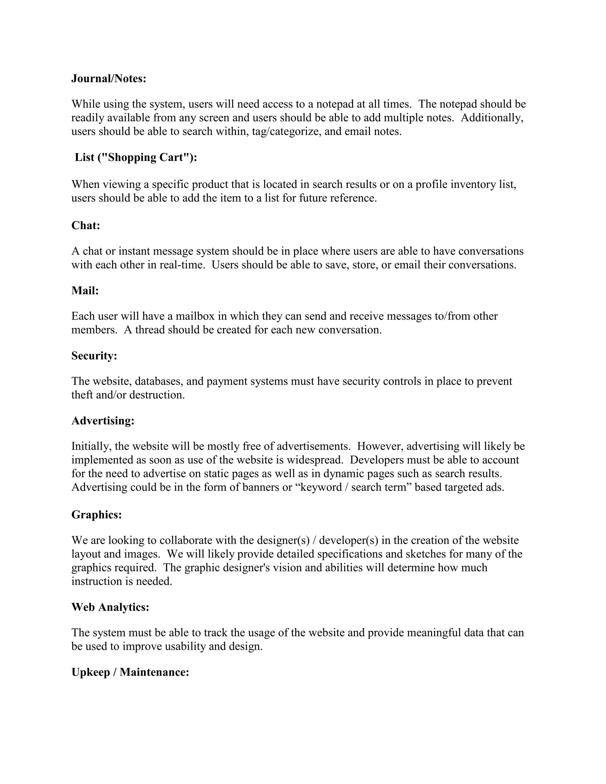 Journal/Notes:

While using the system, users will need access to a notepad at all times. The notepad should be
readily available from any screen and users should be able to add multiple notes. Additionally,
users should be able to search within, tag/categorize, and email notes.

List ("Shopping Cart"):

When viewing a specific product that is located in search results or on a profile inventory list,
users should be able to add the item to a list for future reference.

Chat:

A chat or instant message system should be in place where users are able to have conversations
with each other in real-time. Users should be able to save, store, or email their conversations.

Mail:

Each user will have a mailbox in which they can send and receive messages to/from other
members. A thread should be created for each new conversation.

Security:

The website, databases, and payment systems must have security controls in place to prevent
theft and/or destruction.

Advertising:

Initially, the website will be mostly free of advertisements. However, advertising will likely be
implemented as soon as use of the website is widespread. Developers must be able to account
for the need to advertise on static pages as well as in dynamic pages such as search results.
Advertising could be in the form of banners or “keyword / search term” based targeted ads.

Graphics:

We are looking to collaborate with the designer(s) / developer(s) in the creation of the website
layout and images. We will likely provide detailed specifications and sketches for many of the
graphics required. The graphic designer's vision and abilities will determine how much
instruction is needed.

Web Analytics:

The system must be able to track the usage of the website and provide meaningful data that can
be used to improve usability and design.

Upkeep / Maintenance:
 