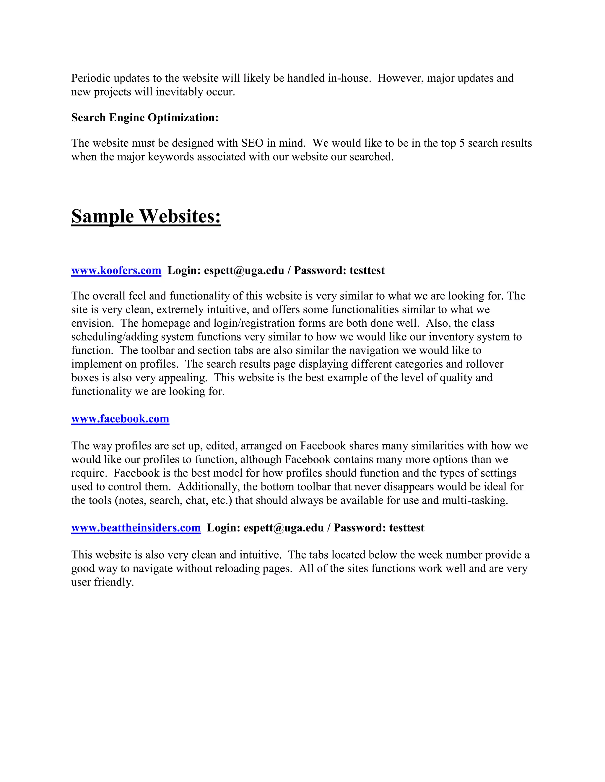 Periodic updates to the website will likely be handled in-house. However, major updates and
new projects will inevitably occur.

Search Engine Optimization:

The website must be designed with SEO in mind. We would like to be in the top 5 search results
when the major keywords associated with our website our searched.




Sample Websites:

www.koofers.com Login: espett@uga.edu / Password: testtest

The overall feel and functionality of this website is very similar to what we are looking for. The
site is very clean, extremely intuitive, and offers some functionalities similar to what we
envision. The homepage and login/registration forms are both done well. Also, the class
scheduling/adding system functions very similar to how we would like our inventory system to
function. The toolbar and section tabs are also similar the navigation we would like to
implement on profiles. The search results page displaying different categories and rollover
boxes is also very appealing. This website is the best example of the level of quality and
functionality we are looking for.

www.facebook.com

The way profiles are set up, edited, arranged on Facebook shares many similarities with how we
would like our profiles to function, although Facebook contains many more options than we
require. Facebook is the best model for how profiles should function and the types of settings
used to control them. Additionally, the bottom toolbar that never disappears would be ideal for
the tools (notes, search, chat, etc.) that should always be available for use and multi-tasking.

www.beattheinsiders.com Login: espett@uga.edu / Password: testtest

This website is also very clean and intuitive. The tabs located below the week number provide a
good way to navigate without reloading pages. All of the sites functions work well and are very
user friendly.
 