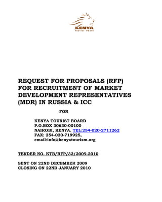 REQUEST FOR PROPOSALS (RFP)
FOR RECRUITMENT OF MARKET
DEVELOPMENT REPRESENTATIVES
(MDR) IN RUSSIA & ICC
                FOR

      KENYA TOURIST BOARD
      P.O.BOX 30630-00100
      NAIROBI, KENYA. TEL:254-020-2711262
      FAX: 254-020-719925,
      email:info@kenyatourism.org


TENDER NO. KTB/RFP/32/2009-2010

SENT ON 22ND DECEMBER 2009
CLOSING ON 22ND JANUARY 2010
 