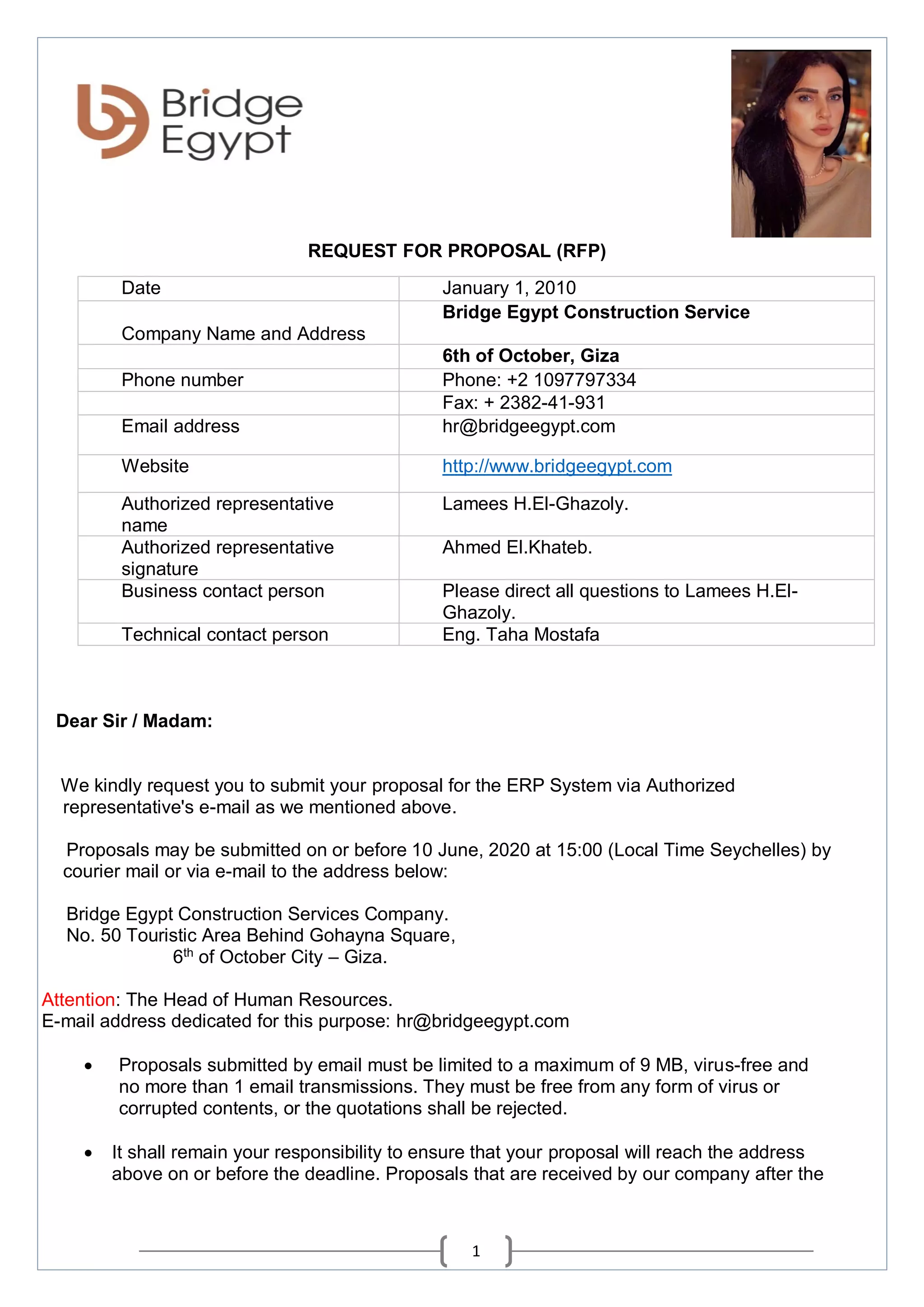 1
REQUEST FOR PROPOSAL (RFP)
Dear Sir / Madam:
We kindly request you to submit your proposal for the ERP System via Authorized
representative's e-mail as we mentioned above.
Proposals may be submitted on or before 10 June, 2020 at 15:00 (Local Time Seychelles) by
courier mail or via e-mail to the address below:
Bridge Egypt Construction Services Company.
No. 50 Touristic Area Behind Gohayna Square,
6th
of October City – Giza.
Attention: The Head of Human Resources.
E-mail address dedicated for this purpose: hr@bridgeegypt.com
 Proposals submitted by email must be limited to a maximum of 9 MB, virus-free and
no more than 1 email transmissions. They must be free from any form of virus or
corrupted contents, or the quotations shall be rejected.
 It shall remain your responsibility to ensure that your proposal will reach the address
above on or before the deadline. Proposals that are received by our company after the
Date January 1, 2010
Company Name and Address
Bridge Egypt Construction Service
6th of October, Giza
Phone number Phone: +2 1097797334
Fax: + 2382-41-931
Email address hr@bridgeegypt.com
Website http://www.bridgeegypt.com
Authorized representative
name
Lamees H.El-Ghazoly.
Authorized representative
signature
Ahmed El.Khateb.
Business contact person Please direct all questions to Lamees H.El-
Ghazoly.
Technical contact person Eng. Taha Mostafa
 
