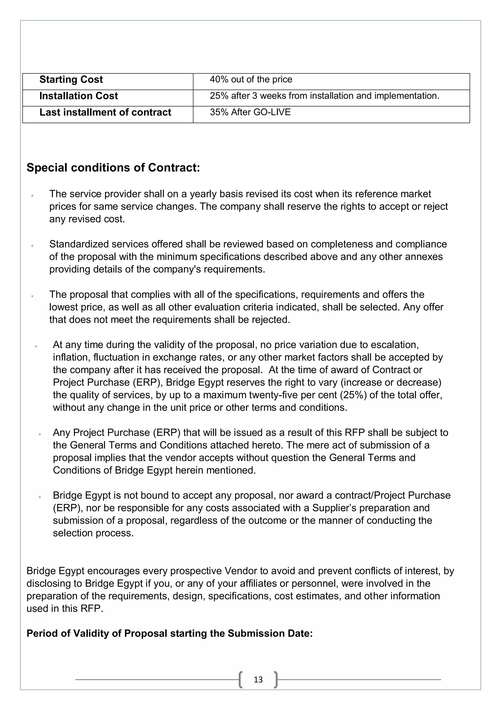 13
Starting Cost 40% out of the price
Installation Cost 25% after 3 weeks from installation and implementation.
Last installment of contract 35% After GO-LIVE
Special conditions of Contract:
* The service provider shall on a yearly basis revised its cost when its reference market
prices for same service changes. The company shall reserve the rights to accept or reject
any revised cost.
* Standardized services offered shall be reviewed based on completeness and compliance
of the proposal with the minimum specifications described above and any other annexes
providing details of the company's requirements.
* The proposal that complies with all of the specifications, requirements and offers the
lowest price, as well as all other evaluation criteria indicated, shall be selected. Any offer
that does not meet the requirements shall be rejected.
* At any time during the validity of the proposal, no price variation due to escalation,
inflation, fluctuation in exchange rates, or any other market factors shall be accepted by
the company after it has received the proposal. At the time of award of Contract or
Project Purchase (ERP), Bridge Egypt reserves the right to vary (increase or decrease)
the quality of services, by up to a maximum twenty-five per cent (25%) of the total offer,
without any change in the unit price or other terms and conditions.
* Any Project Purchase (ERP) that will be issued as a result of this RFP shall be subject to
the General Terms and Conditions attached hereto. The mere act of submission of a
proposal implies that the vendor accepts without question the General Terms and
Conditions of Bridge Egypt herein mentioned.
* Bridge Egypt is not bound to accept any proposal, nor award a contract/Project Purchase
(ERP), nor be responsible for any costs associated with a Supplier’s preparation and
submission of a proposal, regardless of the outcome or the manner of conducting the
selection process.
Bridge Egypt encourages every prospective Vendor to avoid and prevent conflicts of interest, by
disclosing to Bridge Egypt if you, or any of your affiliates or personnel, were involved in the
preparation of the requirements, design, specifications, cost estimates, and other information
used in this RFP.
Period of Validity of Proposal starting the Submission Date:
 