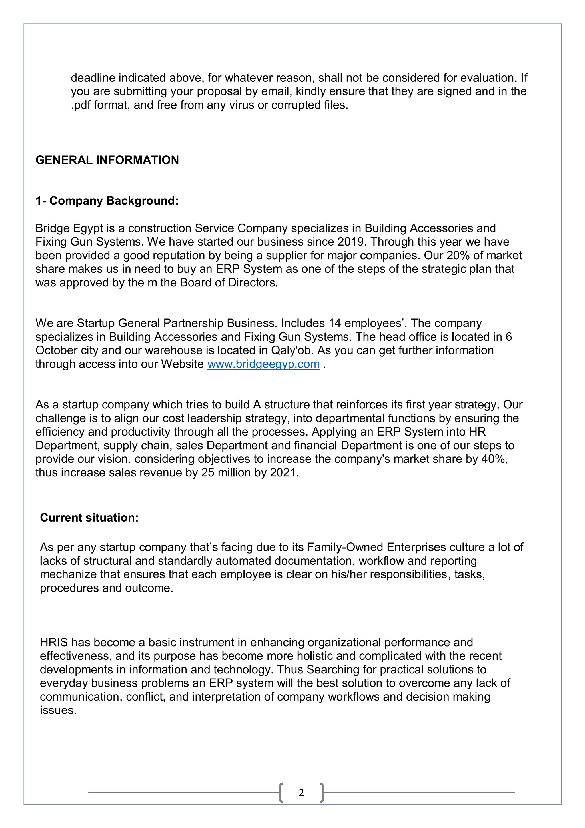 2
deadline indicated above, for whatever reason, shall not be considered for evaluation. If
you are submitting your proposal by email, kindly ensure that they are signed and in the
.pdf format, and free from any virus or corrupted files.
GENERAL INFORMATION
1- Company Background:
Bridge Egypt is a construction Service Company specializes in Building Accessories and
Fixing Gun Systems. We have started our business since 2019. Through this year we have
been provided a good reputation by being a supplier for major companies. Our 20% of market
share makes us in need to buy an ERP System as one of the steps of the strategic plan that
was approved by the m the Board of Directors.
We are Startup General Partnership Business. Includes 14 employees’. The company
specializes in Building Accessories and Fixing Gun Systems. The head office is located in 6
October city and our warehouse is located in Qaly'ob. As you can get further information
through access into our Website www.bridgeegyp.com .
As a startup company which tries to build A structure that reinforces its first year strategy. Our
challenge is to align our cost leadership strategy, into departmental functions by ensuring the
efficiency and productivity through all the processes. Applying an ERP System into HR
Department, supply chain, sales Department and financial Department is one of our steps to
provide our vision. considering objectives to increase the company's market share by 40%,
thus increase sales revenue by 25 million by 2021.
Current situation:
As per any startup company that’s facing due to its Family-Owned Enterprises culture a lot of
lacks of structural and standardly automated documentation, workflow and reporting
mechanize that ensures that each employee is clear on his/her responsibilities, tasks,
procedures and outcome.
HRIS has become a basic instrument in enhancing organizational performance and
effectiveness, and its purpose has become more holistic and complicated with the recent
developments in information and technology. Thus Searching for practical solutions to
everyday business problems an ERP system will the best solution to overcome any lack of
communication, conflict, and interpretation of company workflows and decision making
issues.
 