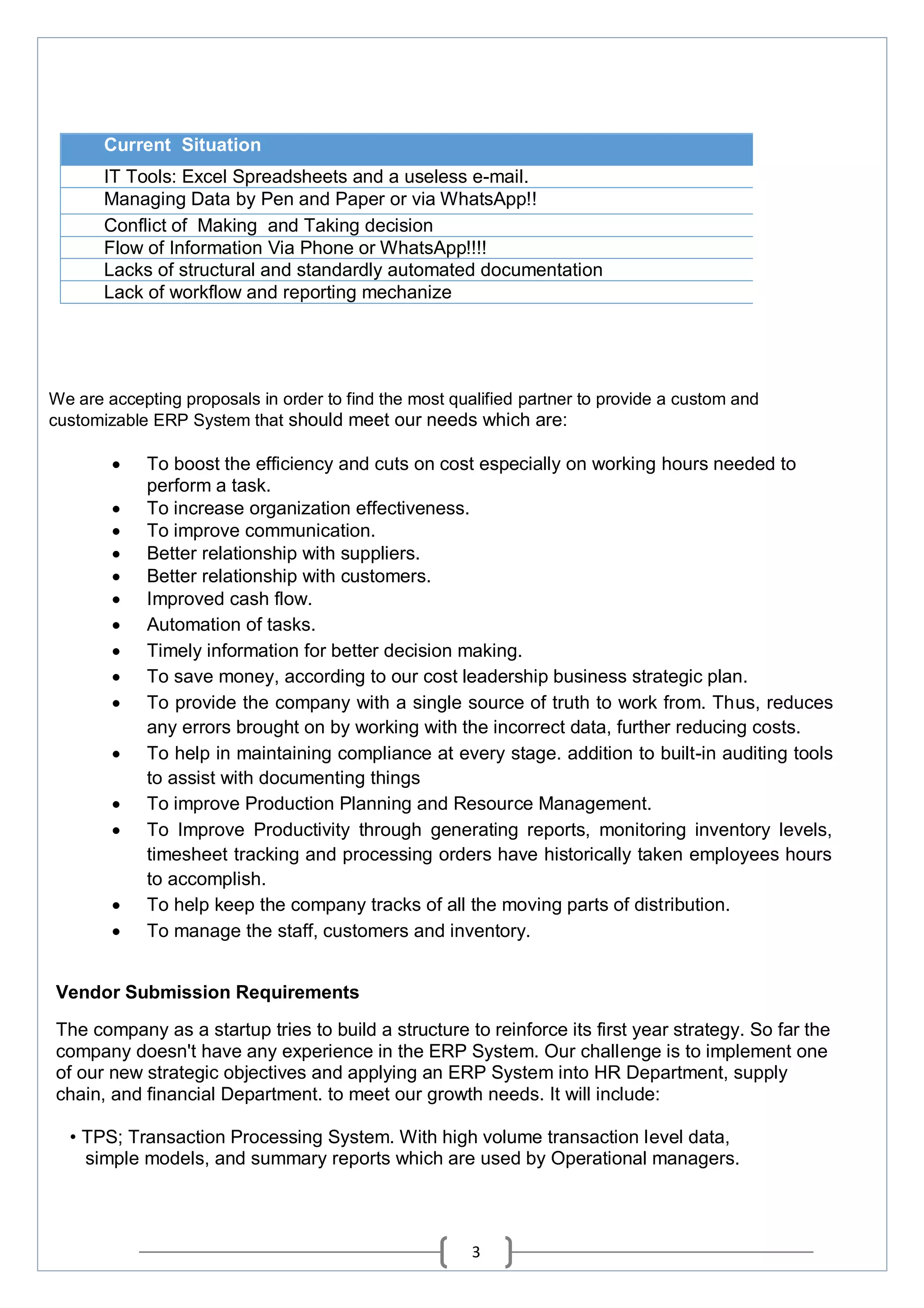 3
Current Situation
IT Tools: Excel Spreadsheets and a useless e-mail.
Managing Data by Pen and Paper or via WhatsApp!!
Conflict of Making and Taking decision
Flow of Information Via Phone or WhatsApp!!!!
Lacks of structural and standardly automated documentation
Lack of workflow and reporting mechanize
We are accepting proposals in order to find the most qualified partner to provide a custom and
customizable ERP System that should meet our needs which are:
 To boost the efficiency and cuts on cost especially on working hours needed to
perform a task.
 To increase organization effectiveness.
 To improve communication.
 Better relationship with suppliers.
 Better relationship with customers.
 Improved cash flow.
 Automation of tasks.
 Timely information for better decision making.
 To save money, according to our cost leadership business strategic plan.
 To provide the company with a single source of truth to work from. Thus, reduces
any errors brought on by working with the incorrect data, further reducing costs.
 To help in maintaining compliance at every stage. addition to built-in auditing tools
to assist with documenting things
 To improve Production Planning and Resource Management.
 To Improve Productivity through generating reports, monitoring inventory levels,
timesheet tracking and processing orders have historically taken employees hours
to accomplish.
 To help keep the company tracks of all the moving parts of distribution.
 To manage the staff, customers and inventory.
Vendor Submission Requirements
The company as a startup tries to build a structure to reinforce its first year strategy. So far the
company doesn't have any experience in the ERP System. Our challenge is to implement one
of our new strategic objectives and applying an ERP System into HR Department, supply
chain, and financial Department. to meet our growth needs. It will include:
• TPS; Transaction Processing System. With high volume transaction level data,
simple models, and summary reports which are used by Operational managers.
 