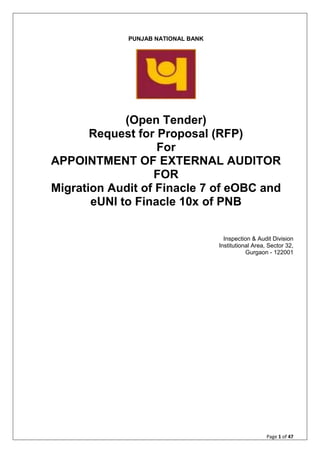 Page 1 of 47
PUNJAB NATIONAL BANK
(Open Tender)
Request for Proposal (RFP)
For
APPOINTMENT OF EXTERNAL AUDITOR
FOR
Migration Audit of Finacle 7 of eOBC and
eUNI to Finacle 10x of PNB
Inspection & Audit Division
Institutional Area, Sector 32,
Gurgaon - 122001
 