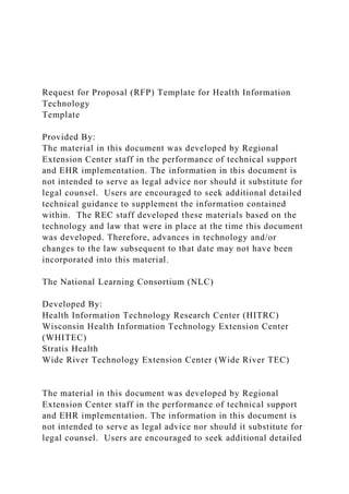 Request for Proposal (RFP) Template for Health Information
Technology
Template
Provided By:
The material in this document was developed by Regional
Extension Center staff in the performance of technical support
and EHR implementation. The information in this document is
not intended to serve as legal advice nor should it substitute for
legal counsel. Users are encouraged to seek additional detailed
technical guidance to supplement the information contained
within. The REC staff developed these materials based on the
technology and law that were in place at the time this document
was developed. Therefore, advances in technology and/or
changes to the law subsequent to that date may not have been
incorporated into this material.
The National Learning Consortium (NLC)
Developed By:
Health Information Technology Research Center (HITRC)
Wisconsin Health Information Technology Extension Center
(WHITEC)
Stratis Health
Wide River Technology Extension Center (Wide River TEC)
The material in this document was developed by Regional
Extension Center staff in the performance of technical support
and EHR implementation. The information in this document is
not intended to serve as legal advice nor should it substitute for
legal counsel. Users are encouraged to seek additional detailed
 