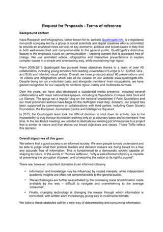 Request for Proposals - Terms of reference
Background context
Naos Research and Infographics, better known for its website Quattrogatti.info, is a registered
non-profit company led by a group of social scientists and digital creatives who is committed
to provide an analytical news service on key economic, political and social issues in Italy that
is both well-researched and comprehensible to the general public. Quattrogatti’s distinctive
feature is the emphasis it puts on communication – creating content that is accessed free of
charge. We use animated videos, infographics and interactive presentations to explain
complex issues in a simple and entertaining way, while maintaining high rigour.
From 2008-2015 Quattrogatti has pursued these objectives thanks to a team of over 40
collaborators, including young scholars from leading universities in Europe (LSE, Oxford, UCL,
and EUI) and talented visual artists. Overall, we have produced about 90 presentations and
18 videos and infographics which can all be viewed on our website www.quattrogatti.info.
Despite being run on a voluntary basis and alongside members’ main occupations, we have
gained recognition for our capacity to combine rigour, clarity and multimedia formats.
Over the years, we have also developed a substantial media presence, including several
collaborations with major national newspapers, including la Repubblica, Corriere della Sera and
La Stampa. The group ran a regular blog on the national broadsheet Il Fatto Quotidiano and
our most prominent authors have blogs on the Huffington Post Italy. Similarly, our project has
been supported by commissions or collaborations with third parties, including Open Society
Foundation, the European Journalism Centre and Intelligence Squared.
In 2015, the Quattrogatti team took the difficult decision to shut down its activity, due to the
impossibility to truly honour its mission working only on a voluntary basis and in members’ free
time. In the last Board meeting, we decided to dedicate our existing pot of resources to a project
that is similar in nature and that shares our broad objectives and values. These ToRs reflect
this decision.
Overall objectives of this grant
We believe that a good society is an informed society. We want people to truly understand and
be able to judge what their political leaders and decision makers are doing based on a free
and accurate flow of information. This is fundamental to a democratic society capable of
shaping its future. In the words of Thomas Jefferson, "only a well-informed citizenry is capable
of preventing the corruption of power, and of restoring the nation to its rightful course".
There are, however, important obstacles to an informed citizenry:
• Information and knowledge may be influenced by vested interests, while independent
academic insights are often not comprehensible to the general public.
• These challenges are further exacerbated by the increasing mass of information made
available by the web – difficult to navigate and overwhelming to the average
‘consumer’.
• Finally, changing technology is changing the means through which information is
consumed, with written word increasingly giving way to multimedia formats.
We believe these obstacles call for a new way of disseminating and consuming information.
 