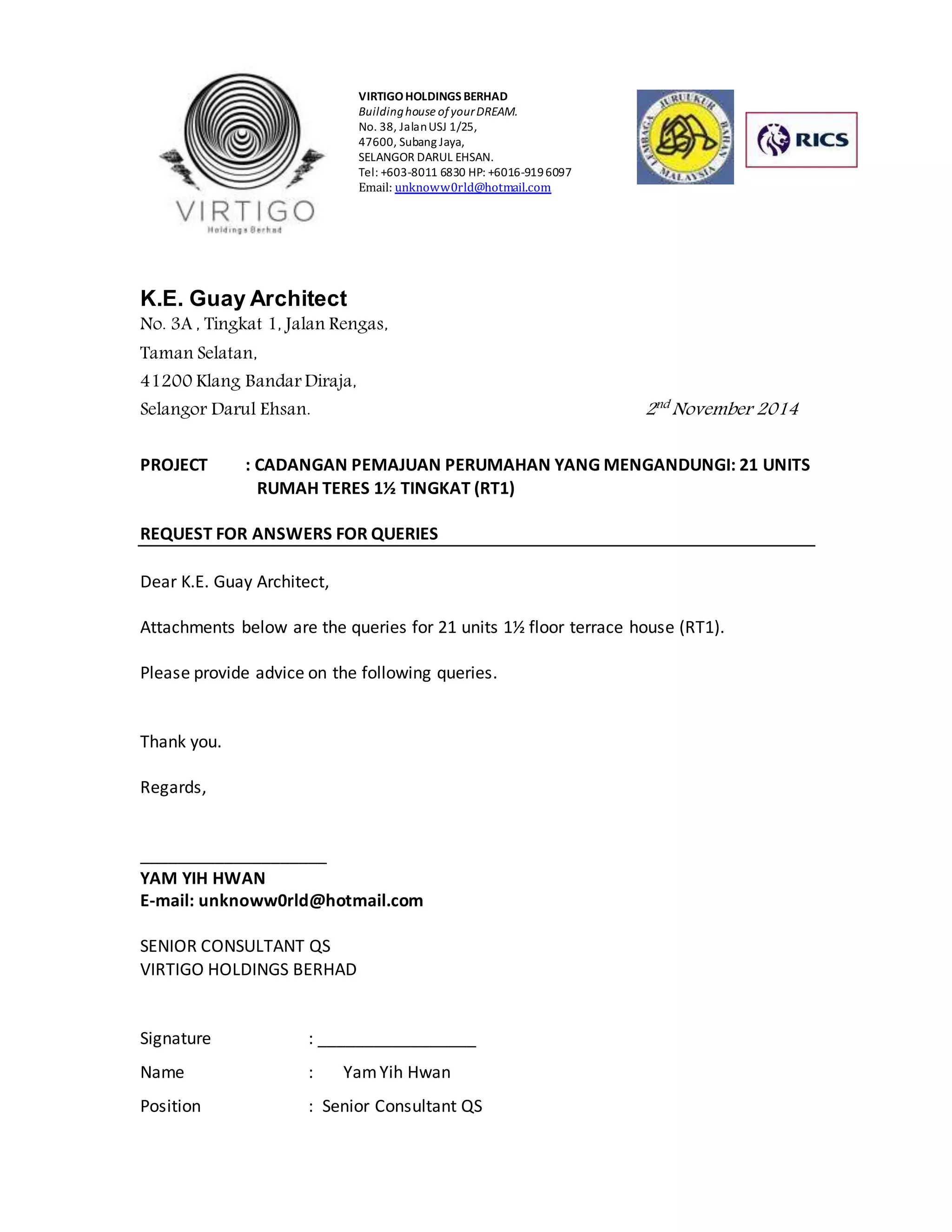 VIRTIGO HOLDINGS BERHAD 
Building house of your DREAM. 
No. 38, Jalan USJ 1/25, 
47600, Subang Jaya, 
SELANGOR DARUL EHSAN. 
Tel: +603-8011 6830 HP: +6016-919 6097 
Email: unknoww0rld@hotmail.com 
K.E. Guay Architect 
No. 3A , Tingkat 1, Jalan Rengas, 
Taman Selatan, 
41200 Klang Bandar Diraja, 
Selangor Darul Ehsan. 2nd November 2014 
PROJECT : CADANGAN PEMAJUAN PERUMAHAN YANG MENGANDUNGI: 21 UNITS 
RUMAH TERES 1½ TINGKAT (RT1) 
REQUEST FOR ANSWERS FOR QUERIES 
Dear K.E. Guay Architect, 
Attachments below are the queries for 21 units 1½ floor terrace house (RT1). 
Please provide advice on the following queries. 
Thank you. 
Regards, 
____________________ 
YAM YIH HWAN 
E-mail: unknoww0rld@hotmail.com 
SENIOR CONSULTANT QS 
VIRTIGO HOLDINGS BERHAD 
Signature : _________________ 
Name : Yam Yih Hwan 
Position : Senior Consultant QS 
