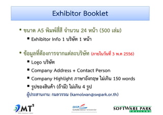 Exhibitor BookletExhibitor Booklet
• ขนาด A5 พิมพ์สี่สี จํานวน 24 หน้า (500 เล่ม)
Exhibitor Info 1 บริษัท 1 หน้าExhibitor Info 1 บริษัท 1 หน้า
• ข้อมูลที่ต้องการจากแต่ละบริษัท ((ภายในวันที่ภายในวันที่ 33 พพ..คค 25562556))
Logo บริษัท
Company Address + Contact Person
Company Highlight ภาษาอังกฤษ ไม่เกิน 150 wordsCompany Highlight ภาษาอังกฤษ ไม่เกิน 150 words
รูปของสินค้า (ถ้ามี) ไม่เกิน 4 รูป
ผู้ประสานงานผู้ประสานงาน:: กมลวรรณกมลวรรณ (kamolwan@swpark.or.th)(kamolwan@swpark.or.th)
 