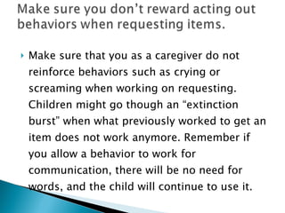 Make sure that you as a caregiver do not reinforce behaviors such as crying or screaming when working on requesting. Children might go though an “extinction burst” when what previously worked to get an item does not work anymore. Remember if you allow a behavior to work for communication, there will be no need for words, and the child will continue to use it. 