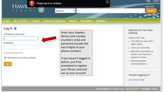 Enter your Hawken 
library card number 
(numbers only) and 
password (usually the 
last 4 digits of your 
phone number). 
If you haven’t logged in 
before, you’ll be 
prompted to register 
your library card and 
set up your account. 
 