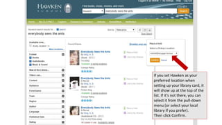 If you set Hawken as your 
preferred location when 
setting up your library card, it 
will show up at the top of the 
list. If it’s not there, you can 
select it from the pull-down 
menu (or select your local 
library if you prefer). 
Then click Confirm. 
 