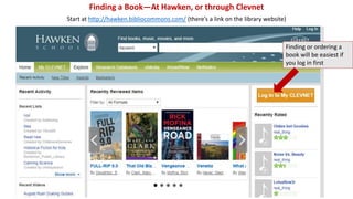 Finding a Book—At Hawken, or through Clevnet 
Start at http://hawken.bibliocommons.com/ (there’s a link on the library website) 
Finding or ordering a 
book will be easiest if 
you log in first 
 