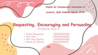 Requesting, Encouraging and Persuading
Arranged by Group 5:
- Dinda Pangastuti (1805020036)
- Fara Dina (1805020028)
- Nur Aina Agustin (1805020008)
- Ratna Eli Sutanti (1805020004)
5A
English for Interpersonal Interaction III
Lecturer: Syifa Fadhilah Hamid, M.Pd.
 