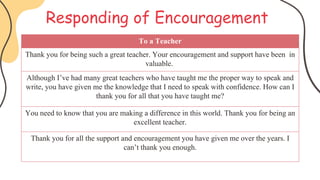 Responding of Encouragement
To a Teacher
Thank you for being such a great teacher. Your encouragement and support have been in
valuable.
Although I’ve had many great teachers who have taught me the proper way to speak and
write, you have given me the knowledge that I need to speak with confidence. How can I
thank you for all that you have taught me?
You need to know that you are making a difference in this world. Thank you for being an
excellent teacher.
Thank you for all the support and encouragement you have given me over the years. I
can’t thank you enough.
 