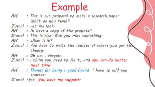 Alif : This is our proposal to make a research paper.
What do you think?
Zismal : Let me look.
Alif : I'll have a copy of the proposal.
Zismal : This is nice. But you miss something.
Alif : What is it?
Zismal : You have to write the sources of where you get the
theory.
Alif : Oh no, I forget.
Zismal : I think you need to fix it, and you can do better
next time.
Alif : Thanks for being a good friend. I have to add the
sources.
Zismal :Yes. You have my support.
Example
 