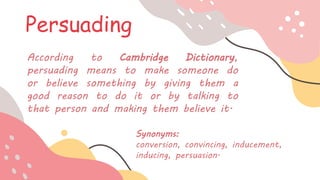 Persuading
According to Cambridge Dictionary,
persuading means to make someone do
or believe something by giving them a
good reason to do it or by talking to
that person and making them believe it.
Synonyms:
conversion, convincing, inducement,
inducing, persuasion.
 