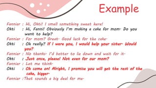 Example
Fanniar : Hi, Okti! I smell something sweet here!
Okti : Hi, Fanni! Obviously I’m making a cake for mom. Do you
want to help?
Fanniar : For mom? Great. Good luck for the cake.
Okti : Oh really? If I were you, I would help your sister. Would
you?
Fanniar : No thanks. I’d better to lie down and wait for it.
Okti : Just once, please! Not even for our mom?
Fanniar : Let me think.
Okti : Oh come on! Alright, I promise you will get the rest of the
cake, bigger.
Fanniar :That sounds a big deal for me.
 