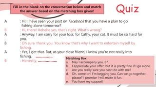 Quiz
A : Hi! I have seen your post on Facebook that you have a plan to go
fishing alone tomorrow?
B : Hi, there! Hehehe yes, that’s right. What’s wrong?
A : Anyway, I am sorry for your loss, for Cathy, your cat. It must be so hard for
you.
B : Oh sure, thank you. You know that’s why I want to entertain myself by
fishing.
A : Yes, I get that. But, as your close friend, I know you’re not really into
fishing. ……………
B : Honestly, ……………..
Matching Box
a. May I accompany you, B?
b. I appreciate your offer, but it is pretty fine if I go alone.
c. Are you really sure you can’t do with me?
d. Oh, come on! I’m begging you. Can we go together,
please? I promise I will make it fun.
e. You have my support!
Fill in the blank on the conversation below and match
the answer based on the matching box given!
 