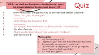 Quiz
A :Umm what about we gone fishing to another river besides Cisadane?
B : Umm, I am good alone I guess.
A : …………….
B : I don’t know, but thanks for that.
A : …………....
B : Oh my god. You are the most stubborn person I have ever had!
A : Hehehe of course. ………………..
B : Thank you for always being here whenever I feel blue !
A : Don’t mention it !
Matching Box
a. May I accompany you, B?
b. I appreciate your offer, but it is pretty fine if I go alone.
c. Are you really sure you can’t do with me?
d. Oh, come on! I’m begging you. Can we go together,
please? I promise I will make it fun.
e. You have my support!
Fill in the blank on the conversation below and match
the answer based on the matching box given!
 