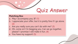 Quiz Answer
Matching Box
a. May I accompany you, B? (1)
b. I appreciate your offer, but it is pretty fine if I go alone.
(2)
c. Are you really sure you can’t do with me? (3)
d. Oh, come on! I’m begging you. Can we go together,
please? I promise I will make it fun. (4)
e. You have my support! (5)
 