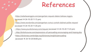 References
-https://azbahasainggris.com/pengertian-request-dalam-bahasa-inggris,
(accessed  24-10-20 11:15 pm)
-https://www.wordsmile.com/pengertian-rumus-contoh-kalimat-polite-request
(accessed  24-10-20 11:20 pm)
- https://www.yourdictionary.com/request (accessed  24-10-20 11:23 pm)
- http://britishcourse.com/expressions-of-persuading-encouraging-and-hoping.php
-https://dictionary.cambridge.org/dictionary/english/persuading
(accessed  24-10-20 04:00 pm)
 