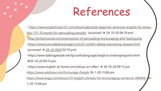 References
- https://www.englishclass101.com/lesson/absolute-beginner-american-english-for-every-
day-131-10-words-for-persuading-people/ (accessed  24-10-20 04:10 pm)
-http://britishcourse.com/expressions-of-persuading-encouraging-and-hoping.php
-https://www.tutorialbahasainggris.com/2-contoh-dialog-expressing-request.html
(accessed  29-10-2020 02:10 pm)
-https://www.talkingpeople.net/tp/usefullanguage/langfunc/makingrequests.html
30-10-20 09:10 pm
-https://www.english-at-home.com/refuse-an-offer/  30-10-20 09:15 pm
https://www.wikihow.com/Encourage-People 30-1-20 15:06 pm
https://www.lingq.com/lesson/10-english-phrases-for-encouraging-someone-300404/ 30-
1-20 15:08 pm
 