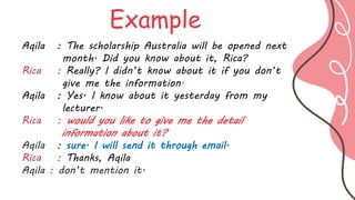 Aqila : The scholarship Australia will be opened next
month. Did you know about it, Rica?
Rica : Really? I didn’t know about it if you don’t
give me the information.
Aqila : Yes. I know about it yesterday from my
lecturer.
Rica : would you like to give me the detail
information about it?
Aqila : sure. I will send it through email.
Rica : Thanks, Aqila
Aqila : don’t mention it.
Example
 