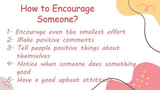 How to Encourage
Someone?
1. Encourage even the smallest effort
2. Make positive comments
3. Tell people positive things about
themselves
4. Notice when someone does something
good
5. Have a good upbeat attittude
 
