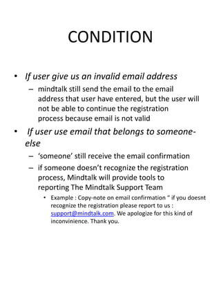 CONDITION

• If user give us an invalid email address
   – mindtalk still send the email to the email
     address that user have entered, but the user will
     not be able to continue the registration
     process because email is not valid
• If user use email that belongs to someone-
  else
   – ‘someone’ still receive the email confirmation
   – if someone doesn’t recognize the registration
     process, Mindtalk will provide tools to
     reporting The Mindtalk Support Team
       • Example : Copy-note on email confirmation “ if you doesnt
         recognize the registration please report to us :
         support@mindtalk.com. We apologize for this kind of
         inconvinience. Thank you.
 